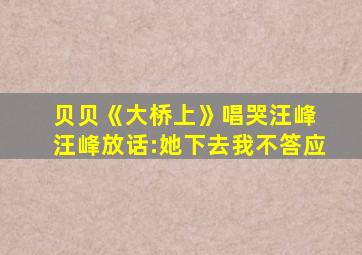 贝贝《大桥上》唱哭汪峰 汪峰放话:她下去我不答应